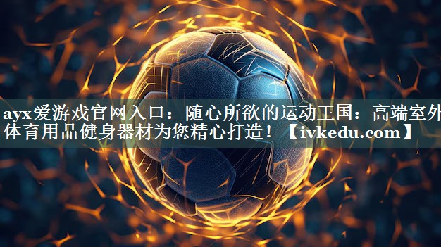 ayx爱游戏官网入口：随心所欲的运动王国：高端室外体育用品健身器材为您精心打造！