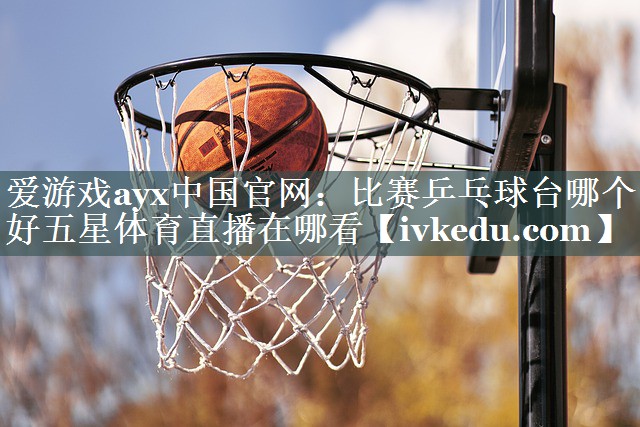 爱游戏ayx中国官网：比赛乒乓球台哪个好五星体育直播在哪看