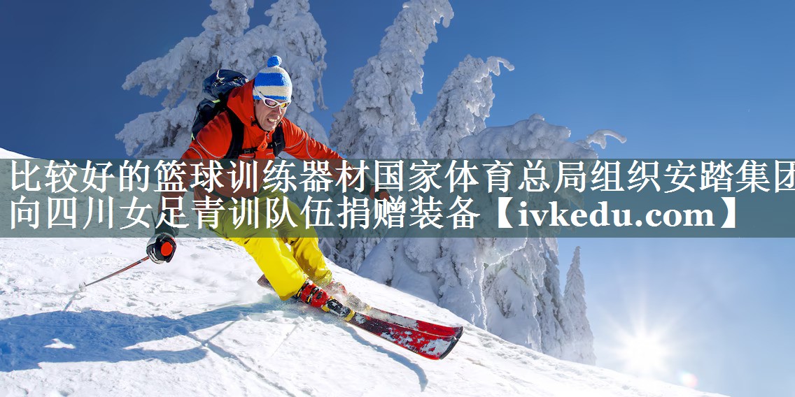 比较好的篮球训练器材国家体育总局组织安踏集团向四川女足青训队伍捐赠装备