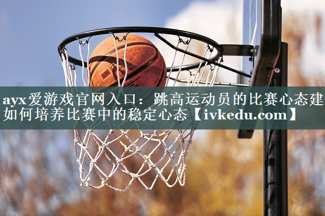 ayx爱游戏官网入口：跳高运动员的比赛心态建设 如何培养比赛中的稳定心态