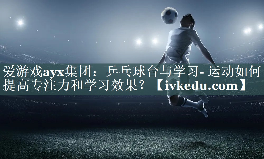 爱游戏ayx集团：乒乓球台与学习- 运动如何提高专注力和学习效果？