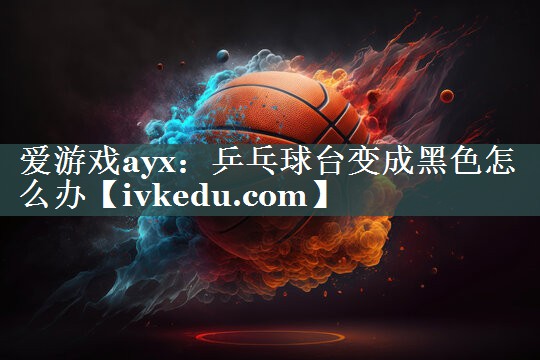 爱游戏ayx：乒乓球台变成黑色怎么办