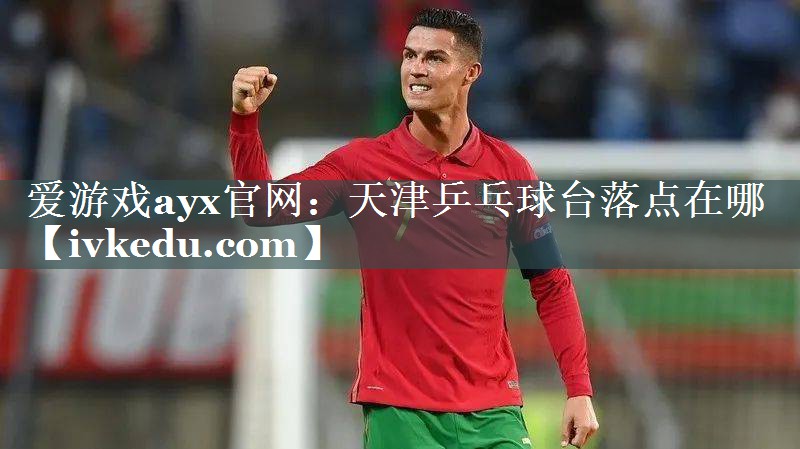 爱游戏ayx官网：天津乒乓球台落点在哪