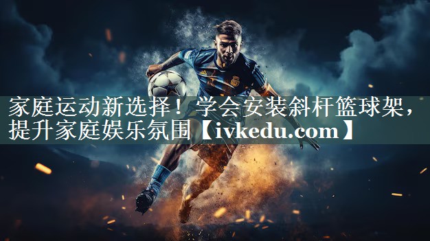 家庭运动新选择！学会安装斜杆篮球架，提升家庭娱乐氛围