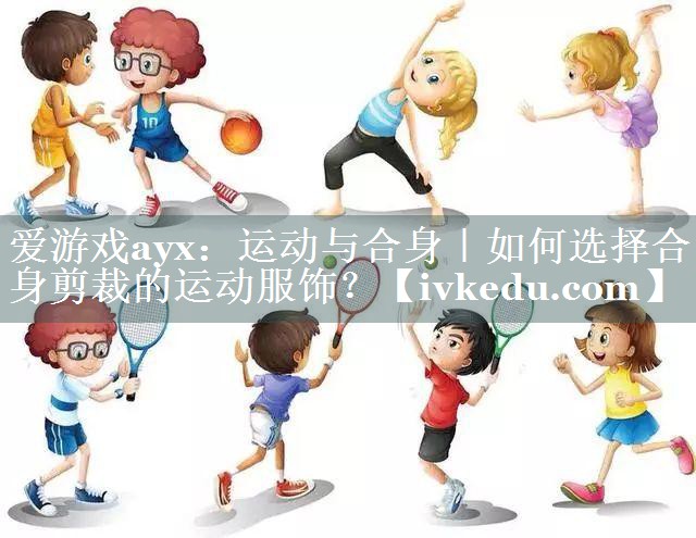爱游戏ayx：运动与合身｜如何选择合身剪裁的运动服饰？
