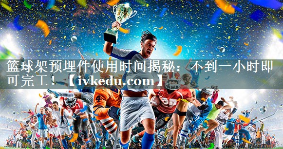 篮球架预埋件使用时间揭秘：不到一小时即可完工！