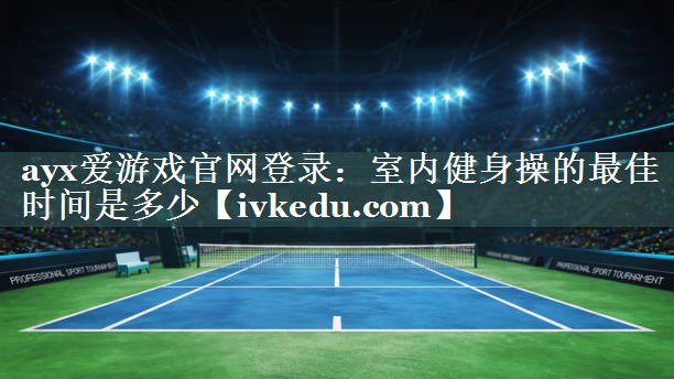 ayx爱游戏官网登录：室内健身操的最佳时间是多少
