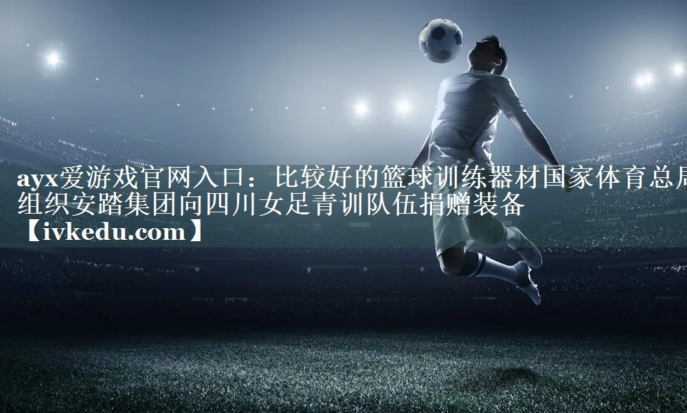 ayx爱游戏官网入口：比较好的篮球训练器材国家体育总局组织安踏集团向四川女足青训队伍捐赠装备