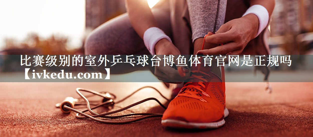 比赛级别的室外乒乓球台博鱼体育官网是正规吗
