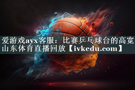 爱游戏ayx客服：比赛乒乓球台的高宽山东体育直播回放