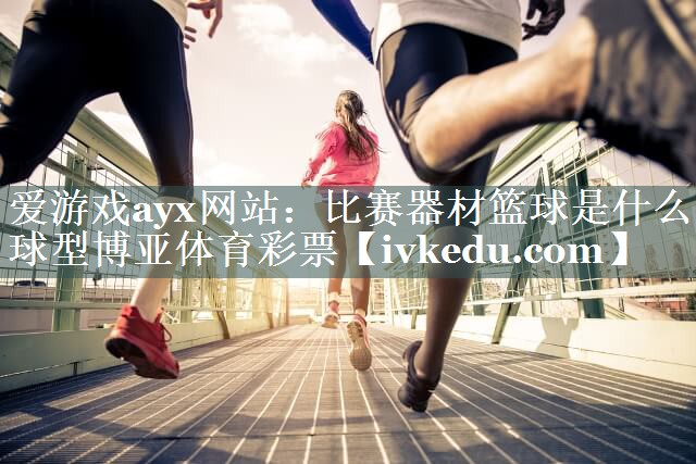 爱游戏ayx网站：比赛器材篮球是什么球型博亚体育彩票