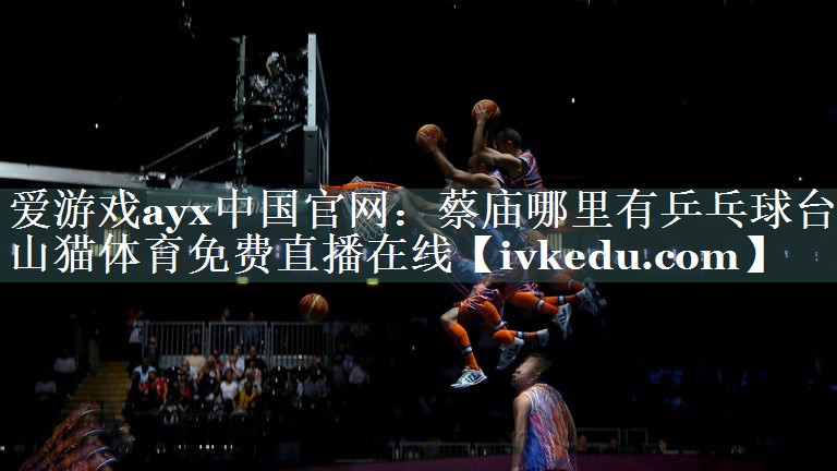 爱游戏ayx中国官网：蔡庙哪里有乒乓球台山猫体育免费直播在线