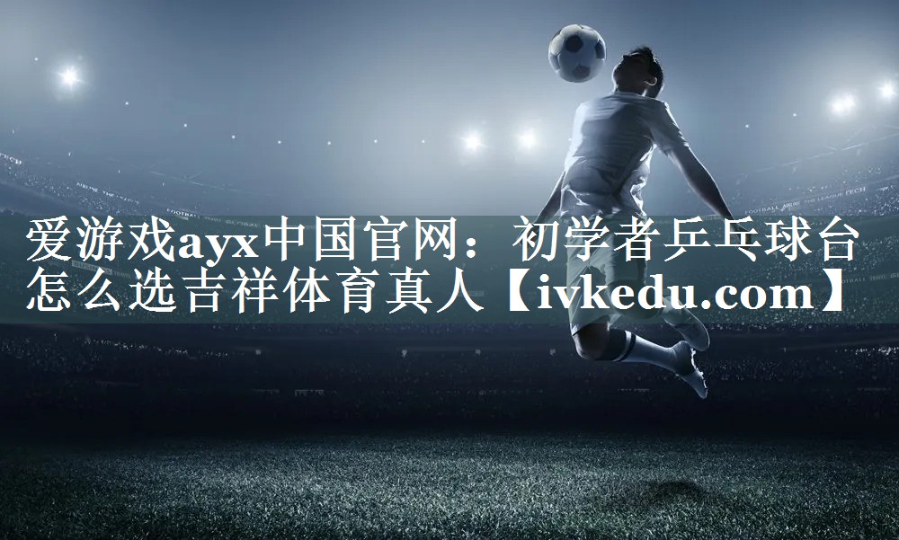 爱游戏ayx中国官网：初学者乒乓球台怎么选吉祥体育真人