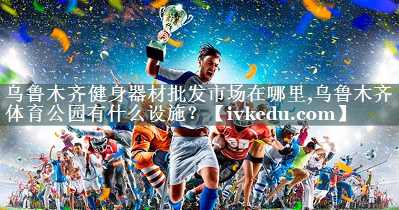 乌鲁木齐健身器材批发市场在哪里,乌鲁木齐体育公园有什么设施？