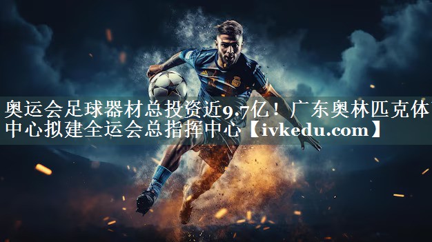 奥运会足球器材总投资近9.7亿！广东奥林匹克体育中心拟建全运会总指挥中心