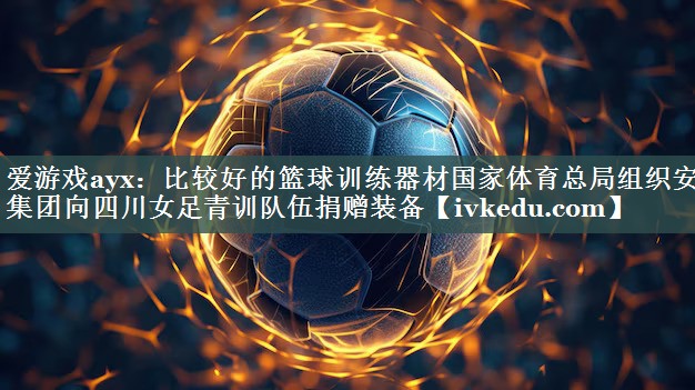 爱游戏ayx：比较好的篮球训练器材国家体育总局组织安踏集团向四川女足青训队伍捐赠装备