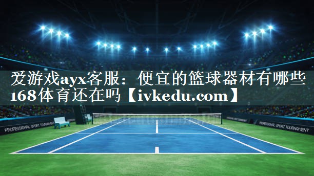 爱游戏ayx客服：便宜的篮球器材有哪些168体育还在吗