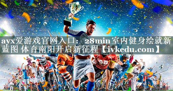 ayx爱游戏官网入口：28min室内健身绘就新蓝图 体育南阳开启新征程