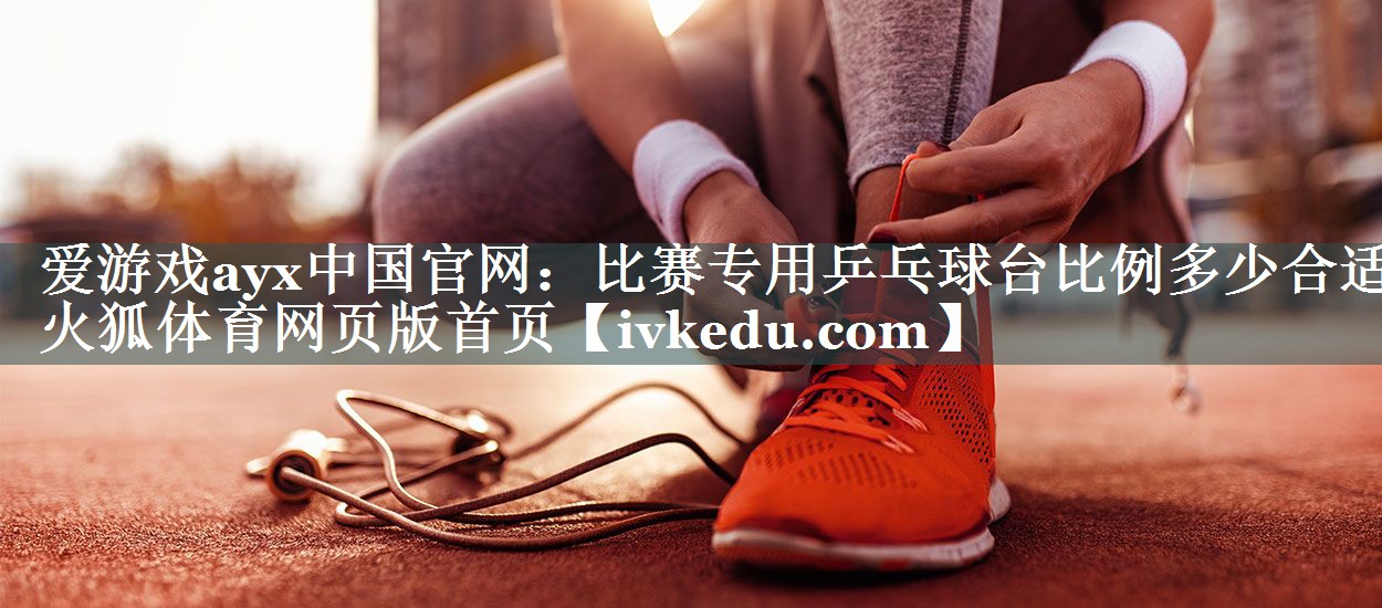 爱游戏ayx中国官网：比赛专用乒乓球台比例多少合适火狐体育网页版首页