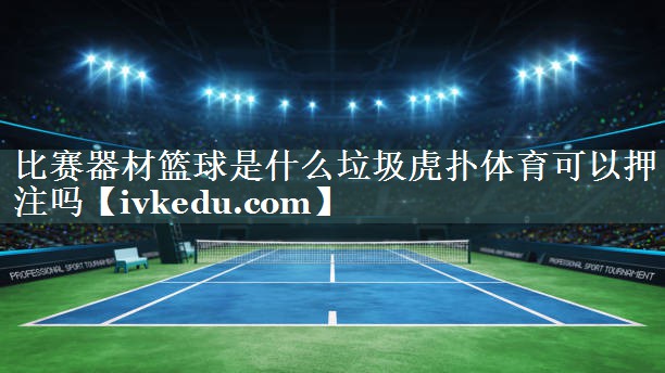 比赛器材篮球是什么垃圾虎扑体育可以押注吗