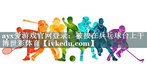 ayx爱游戏官网登录：被按在乒乓球台上干博世彩体育