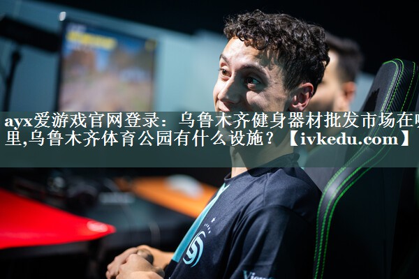 ayx爱游戏官网登录：乌鲁木齐健身器材批发市场在哪里,乌鲁木齐体育公园有什么设施？