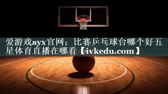 爱游戏ayx官网：比赛乒乓球台哪个好五星体育直播在哪看