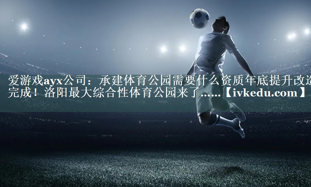 爱游戏ayx公司：承建体育公园需要什么资质年底提升改造完成！洛阳最大综合性体育公园来了……