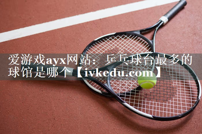 乒乓球台最多的球馆是哪个 乒乓球台最多的球馆是哪个