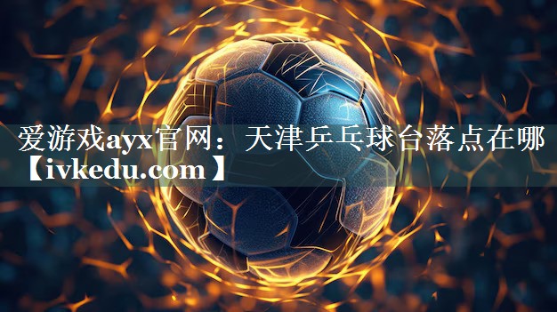 天津乒乓球台落点在哪 天津乒乓球台落点在哪
