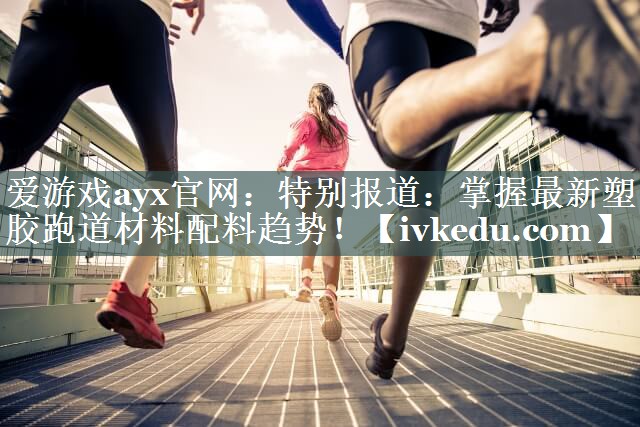特别报道:掌握最新塑胶跑道材料配料趋势! 特别报道:掌握最新塑胶跑道材料配料趋势!