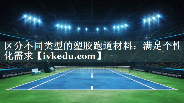 区分不同类型的塑胶跑道材料:满足个性化需求 区分不同类型的塑胶跑道材料:满足个性化需求